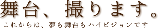 舞台、撮ります。これからは、夢も舞台もハイビジョンです